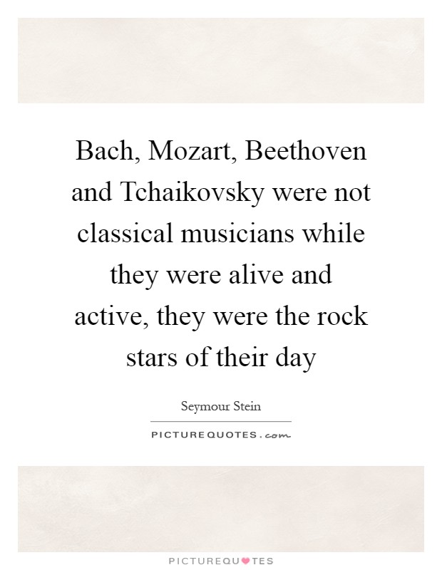 Bach, Mozart, Beethoven and Tchaikovsky were not classical musicians while they were alive and active, they were the rock stars of their day Picture Quote #1