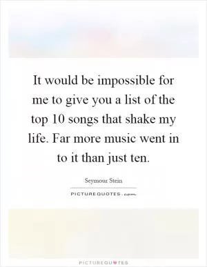 It would be impossible for me to give you a list of the top 10 songs that shake my life. Far more music went in to it than just ten Picture Quote #1