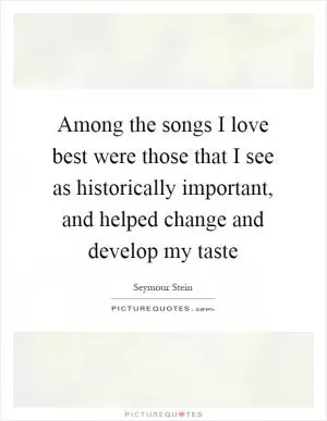 Among the songs I love best were those that I see as historically important, and helped change and develop my taste Picture Quote #1