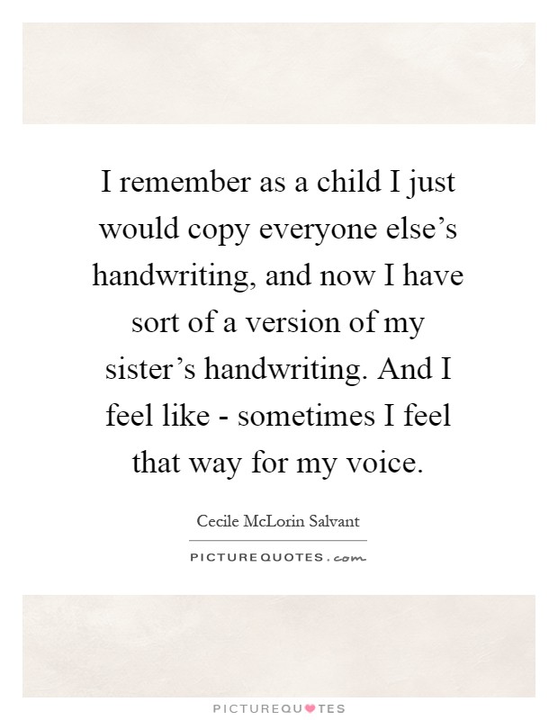 I remember as a child I just would copy everyone else's handwriting, and now I have sort of a version of my sister's handwriting. And I feel like - sometimes I feel that way for my voice Picture Quote #1
