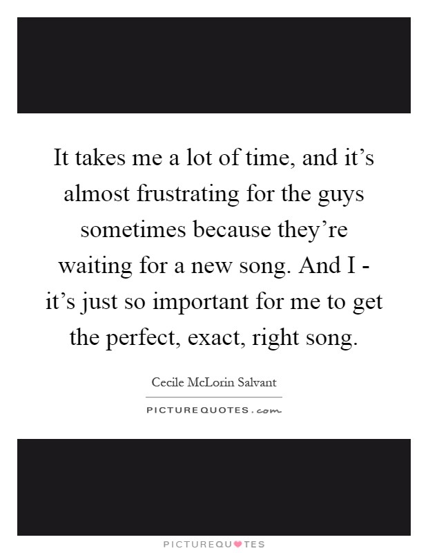 It takes me a lot of time, and it's almost frustrating for the guys sometimes because they're waiting for a new song. And I - it's just so important for me to get the perfect, exact, right song Picture Quote #1