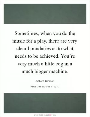 Sometimes, when you do the music for a play, there are very clear boundaries as to what needs to be achieved. You’re very much a little cog in a much bigger machine Picture Quote #1