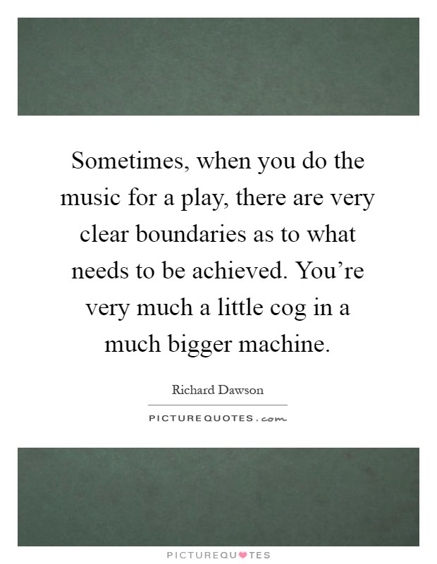 Sometimes, when you do the music for a play, there are very clear boundaries as to what needs to be achieved. You're very much a little cog in a much bigger machine Picture Quote #1