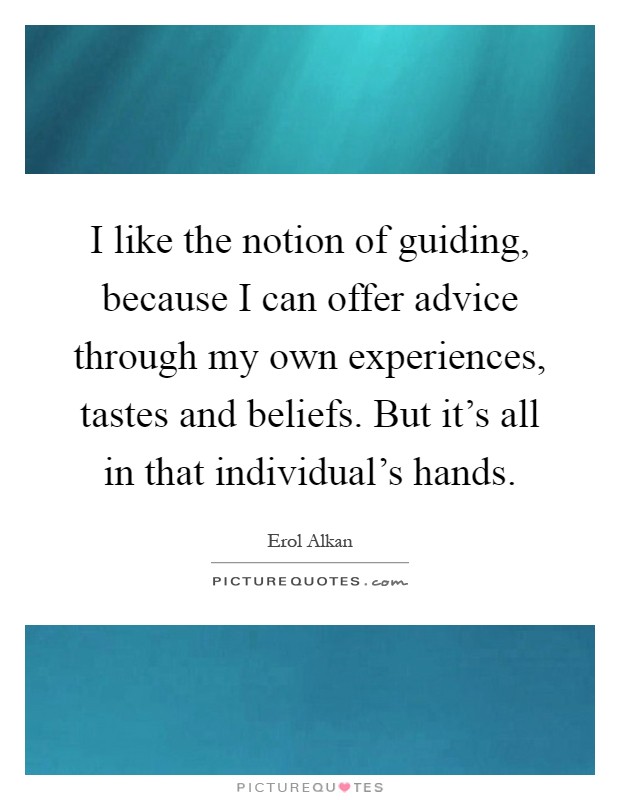 I like the notion of guiding, because I can offer advice through my own experiences, tastes and beliefs. But it's all in that individual's hands Picture Quote #1