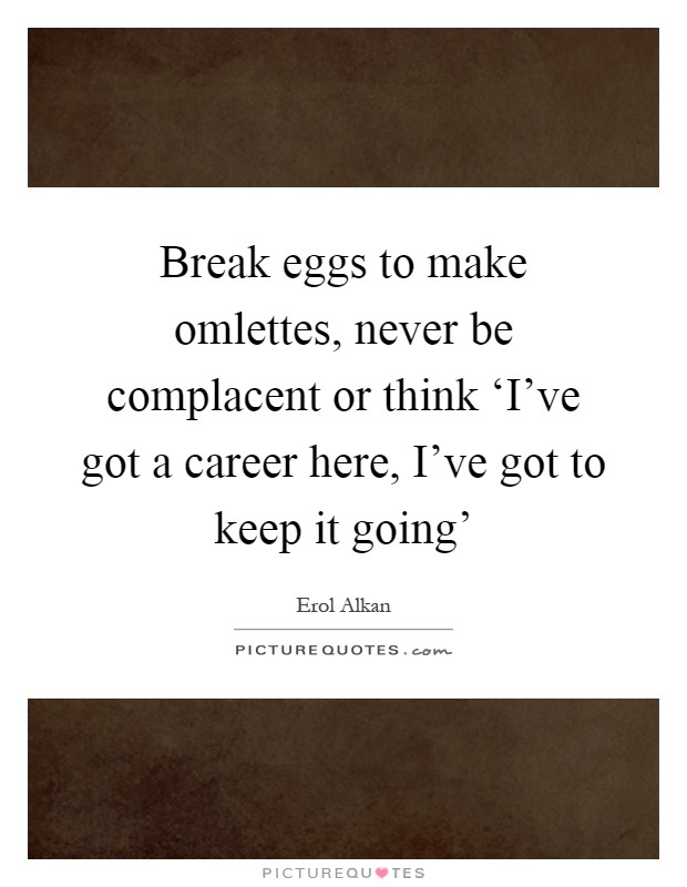 Break eggs to make omlettes, never be complacent or think ‘I've got a career here, I've got to keep it going' Picture Quote #1