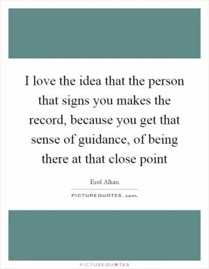 I love the idea that the person that signs you makes the record, because you get that sense of guidance, of being there at that close point Picture Quote #1
