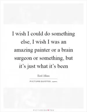 I wish I could do something else, I wish I was an amazing painter or a brain surgeon or something, but it’s just what it’s been Picture Quote #1