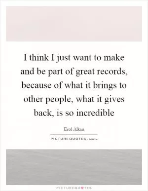 I think I just want to make and be part of great records, because of what it brings to other people, what it gives back, is so incredible Picture Quote #1
