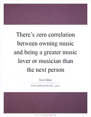 There’s zero correlation between owning music and being a greater music lover or musician than the next person Picture Quote #1