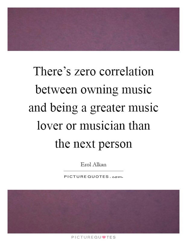 There's zero correlation between owning music and being a greater music lover or musician than the next person Picture Quote #1