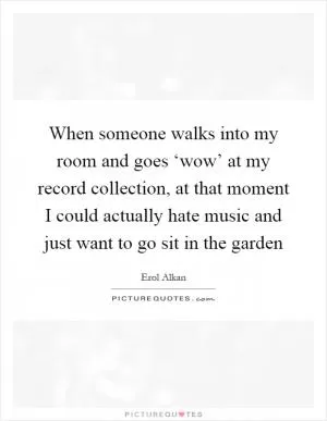 When someone walks into my room and goes ‘wow’ at my record collection, at that moment I could actually hate music and just want to go sit in the garden Picture Quote #1