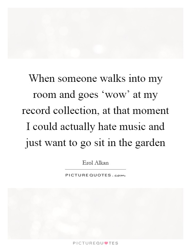 When someone walks into my room and goes ‘wow' at my record collection, at that moment I could actually hate music and just want to go sit in the garden Picture Quote #1