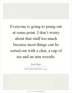 Everyone is going to prang out at some point. I don’t worry about that stuff too much because most things can be sorted out with a chat, a cup of tea and an arm wrestle Picture Quote #1