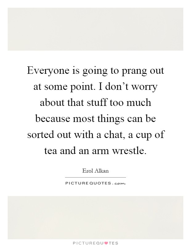 Everyone is going to prang out at some point. I don't worry about that stuff too much because most things can be sorted out with a chat, a cup of tea and an arm wrestle Picture Quote #1