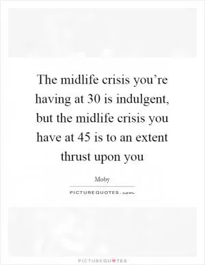 The midlife crisis you’re having at 30 is indulgent, but the midlife crisis you have at 45 is to an extent thrust upon you Picture Quote #1