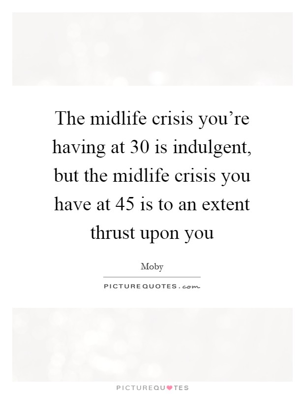 The midlife crisis you're having at 30 is indulgent, but the midlife crisis you have at 45 is to an extent thrust upon you Picture Quote #1