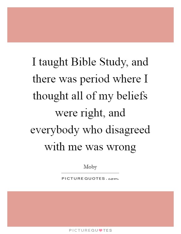 I taught Bible Study, and there was period where I thought all of my beliefs were right, and everybody who disagreed with me was wrong Picture Quote #1