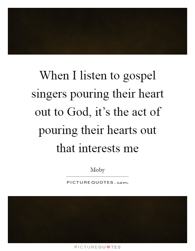 When I listen to gospel singers pouring their heart out to God, it's the act of pouring their hearts out that interests me Picture Quote #1