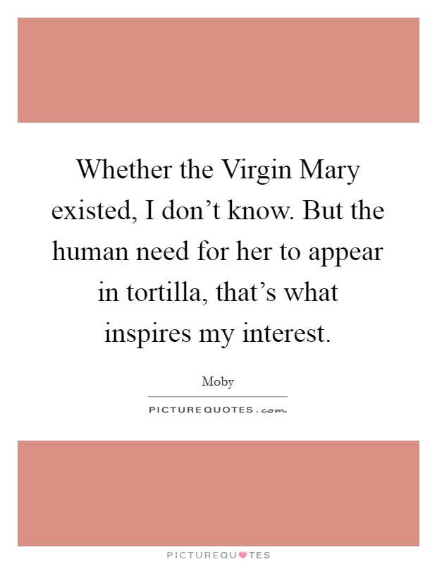 Whether the Virgin Mary existed, I don't know. But the human need for her to appear in tortilla, that's what inspires my interest Picture Quote #1