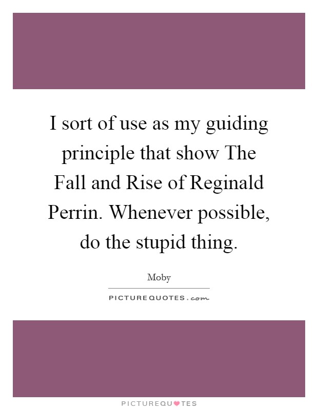 I sort of use as my guiding principle that show The Fall and Rise of Reginald Perrin. Whenever possible, do the stupid thing Picture Quote #1