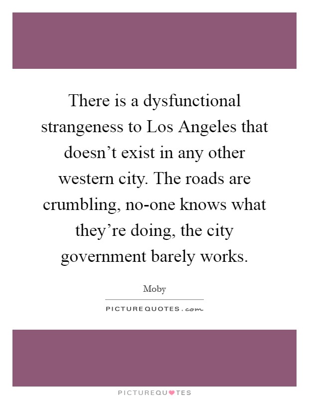 There is a dysfunctional strangeness to Los Angeles that doesn't exist in any other western city. The roads are crumbling, no-one knows what they're doing, the city government barely works Picture Quote #1