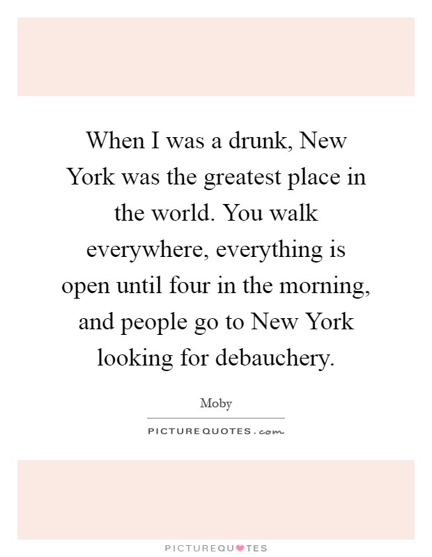 When I was a drunk, New York was the greatest place in the world. You walk everywhere, everything is open until four in the morning, and people go to New York looking for debauchery Picture Quote #1