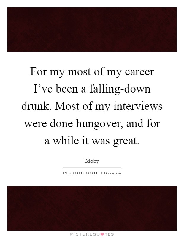 For my most of my career I've been a falling-down drunk. Most of my interviews were done hungover, and for a while it was great Picture Quote #1
