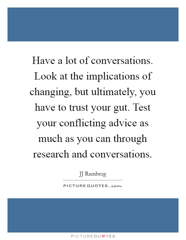 Have a lot of conversations. Look at the implications of changing, but ultimately, you have to trust your gut. Test your conflicting advice as much as you can through research and conversations Picture Quote #1