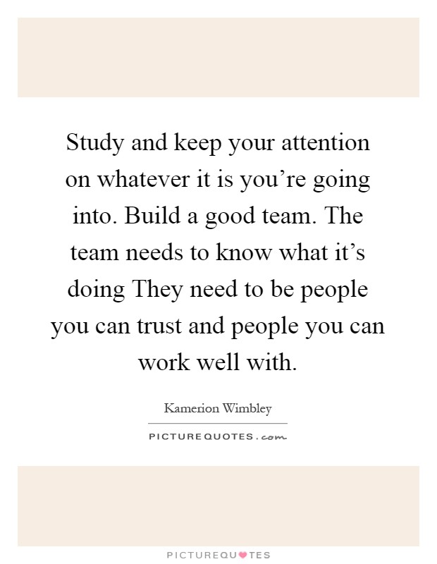 Study and keep your attention on whatever it is you're going into. Build a good team. The team needs to know what it's doing They need to be people you can trust and people you can work well with Picture Quote #1