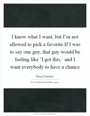I know what I want, but I’m not allowed to pick a favorite.If I was to say one guy, that guy would be feeling like ‘I got this,’ and I want everybody to have a chance Picture Quote #1
