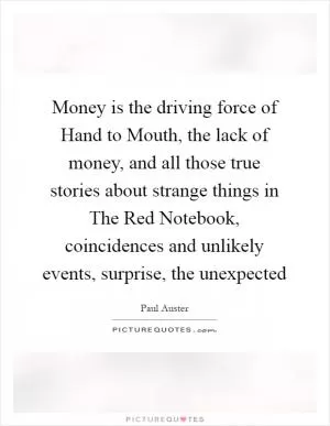 Money is the driving force of Hand to Mouth, the lack of money, and all those true stories about strange things in The Red Notebook, coincidences and unlikely events, surprise, the unexpected Picture Quote #1