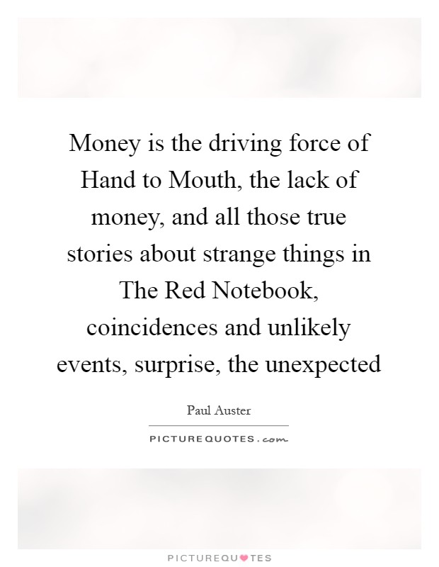 Money is the driving force of Hand to Mouth, the lack of money, and all those true stories about strange things in The Red Notebook, coincidences and unlikely events, surprise, the unexpected Picture Quote #1