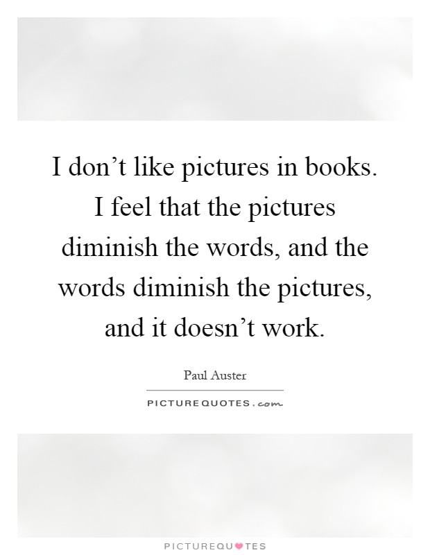 I don't like pictures in books. I feel that the pictures diminish the words, and the words diminish the pictures, and it doesn't work Picture Quote #1