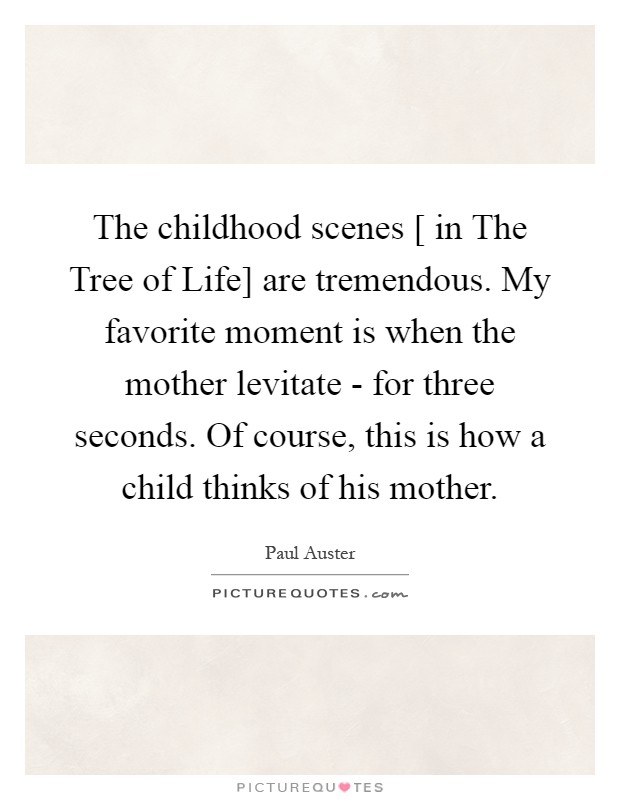 The childhood scenes [ in The Tree of Life] are tremendous. My favorite moment is when the mother levitate - for three seconds. Of course, this is how a child thinks of his mother Picture Quote #1