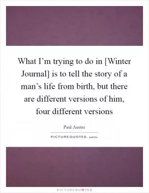 What I’m trying to do in [Winter Journal] is to tell the story of a man’s life from birth, but there are different versions of him, four different versions Picture Quote #1