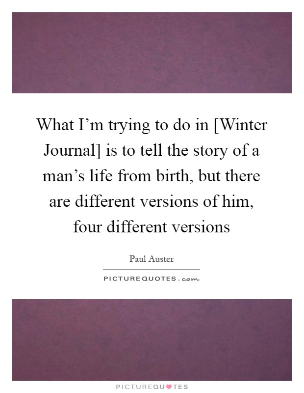 What I'm trying to do in [Winter Journal] is to tell the story of a man's life from birth, but there are different versions of him, four different versions Picture Quote #1