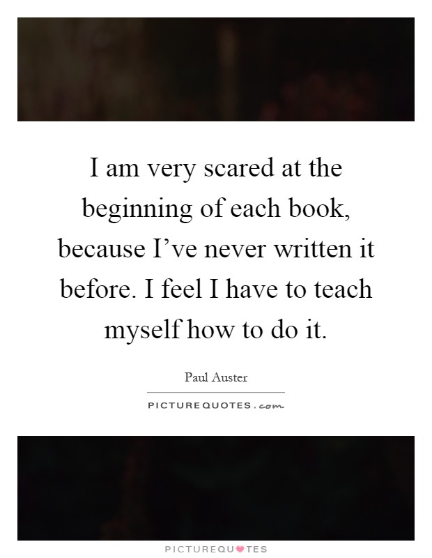 I am very scared at the beginning of each book, because I've never written it before. I feel I have to teach myself how to do it Picture Quote #1