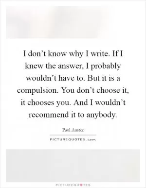 I don’t know why I write. If I knew the answer, I probably wouldn’t have to. But it is a compulsion. You don’t choose it, it chooses you. And I wouldn’t recommend it to anybody Picture Quote #1