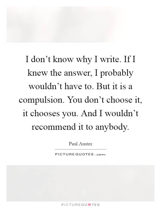 I don't know why I write. If I knew the answer, I probably wouldn't have to. But it is a compulsion. You don't choose it, it chooses you. And I wouldn't recommend it to anybody Picture Quote #1