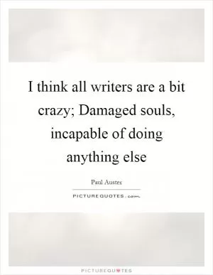 I think all writers are a bit crazy; Damaged souls, incapable of doing anything else Picture Quote #1