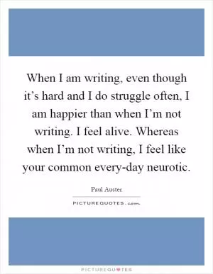 When I am writing, even though it’s hard and I do struggle often, I am happier than when I’m not writing. I feel alive. Whereas when I’m not writing, I feel like your common every-day neurotic Picture Quote #1