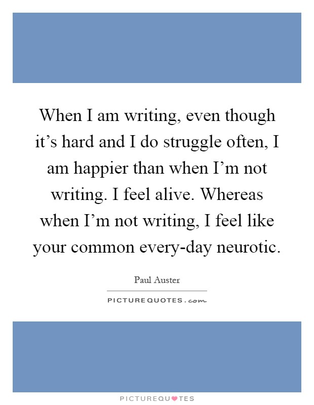 When I am writing, even though it's hard and I do struggle often, I am happier than when I'm not writing. I feel alive. Whereas when I'm not writing, I feel like your common every-day neurotic Picture Quote #1