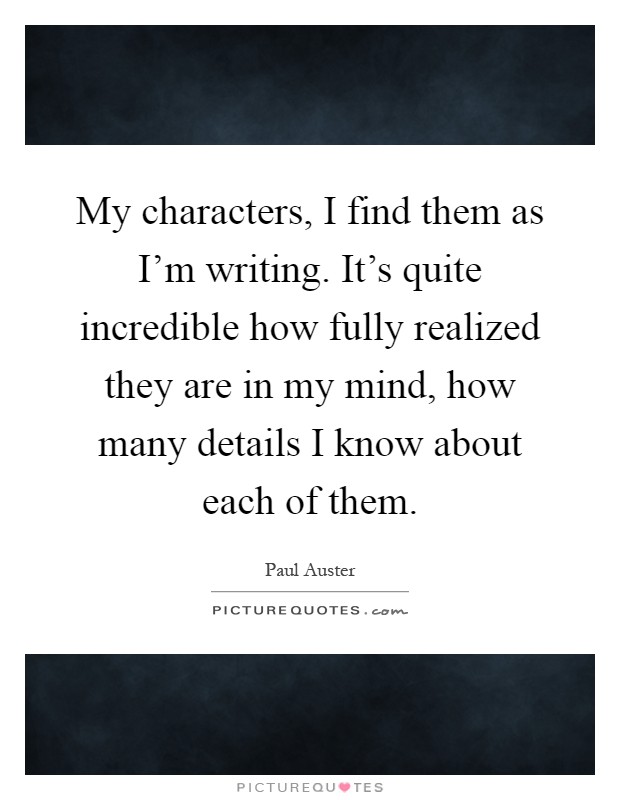 My characters, I find them as I'm writing. It's quite incredible how fully realized they are in my mind, how many details I know about each of them Picture Quote #1