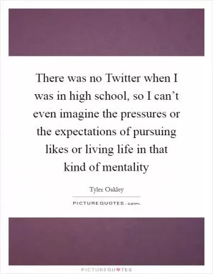 There was no Twitter when I was in high school, so I can’t even imagine the pressures or the expectations of pursuing likes or living life in that kind of mentality Picture Quote #1