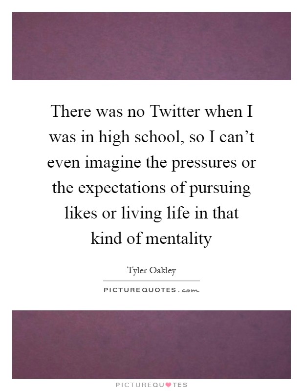There was no Twitter when I was in high school, so I can't even imagine the pressures or the expectations of pursuing likes or living life in that kind of mentality Picture Quote #1