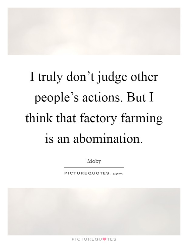 I truly don't judge other people's actions. But I think that factory farming is an abomination Picture Quote #1