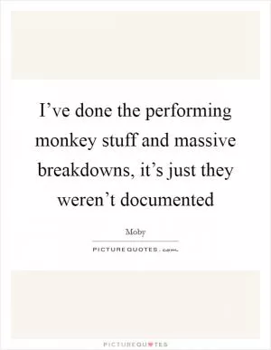 I’ve done the performing monkey stuff and massive breakdowns, it’s just they weren’t documented Picture Quote #1