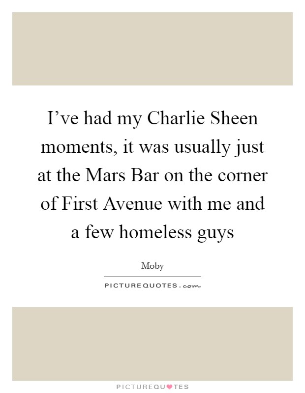 I've had my Charlie Sheen moments, it was usually just at the Mars Bar on the corner of First Avenue with me and a few homeless guys Picture Quote #1