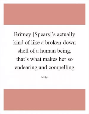 Britney [Spears]’s actually kind of like a broken-down shell of a human being, that’s what makes her so endearing and compelling Picture Quote #1