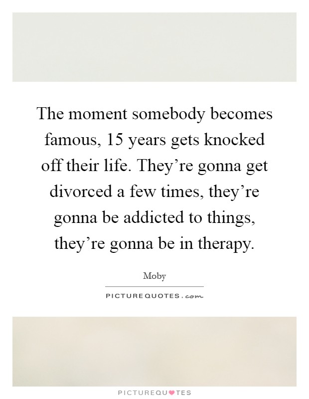 The moment somebody becomes famous, 15 years gets knocked off their life. They're gonna get divorced a few times, they're gonna be addicted to things, they're gonna be in therapy Picture Quote #1